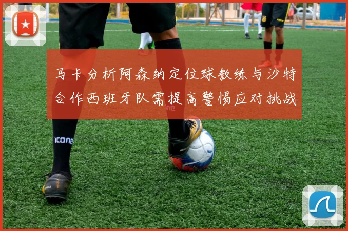 马卡分析阿森纳定位球教练与沙特合作西班牙队需提高警惕应对挑战
