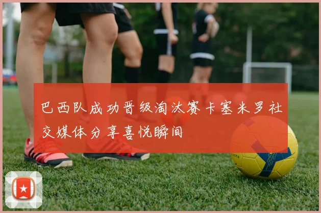 巴西队成功晋级淘汰赛卡塞米罗社交媒体分享喜悦瞬间