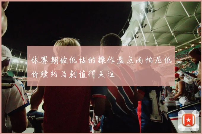 休赛期被低估的操作盘点尚帕尼低价续约马刺值得关注