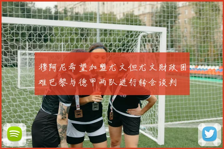 穆阿尼希望加盟尤文但尤文财政困难巴黎与德甲两队进行转会谈判