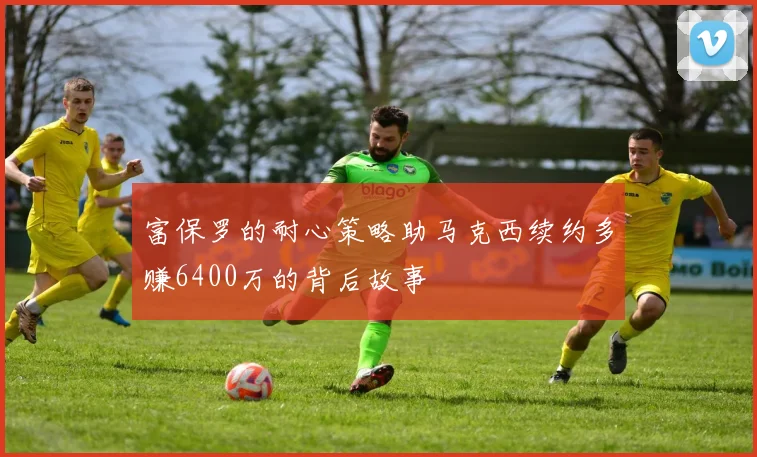 富保罗的耐心策略助马克西续约多赚6400万的背后故事