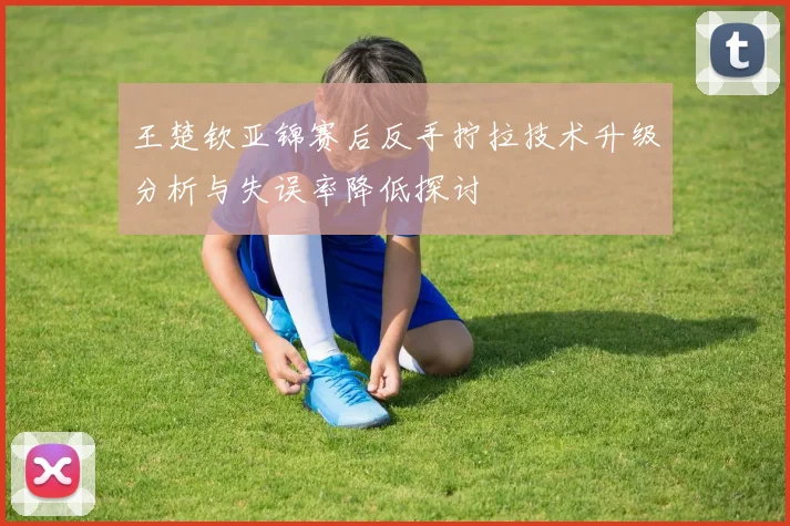 王楚钦亚锦赛后反手拧拉技术升级分析与失误率降低探讨